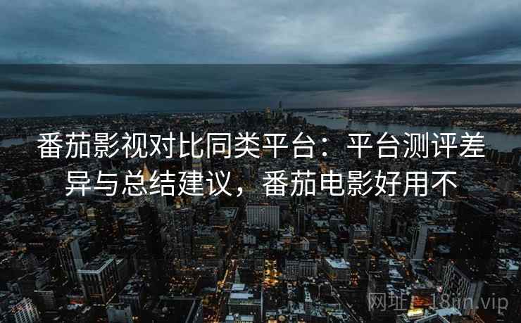 番茄影视对比同类平台：平台测评差异与总结建议，番茄电影好用不