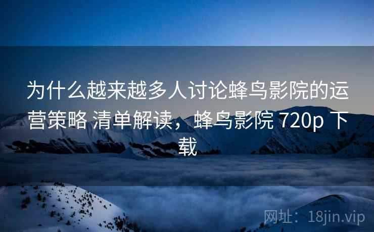 为什么越来越多人讨论蜂鸟影院的运营策略 清单解读，蜂鸟影院 720p 下载