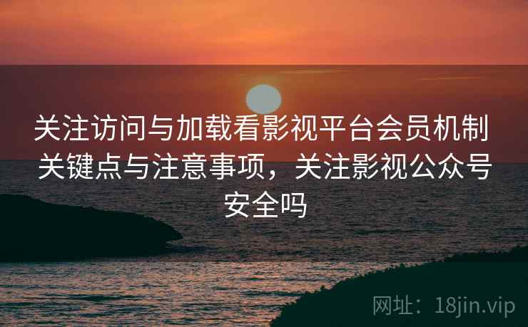 关注访问与加载看影视平台会员机制 关键点与注意事项，关注影视公众号安全吗