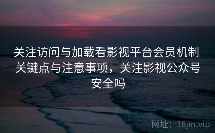 关注访问与加载看影视平台会员机制 关键点与注意事项，关注影视公众号安全吗