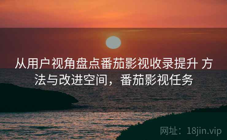 从用户视角盘点番茄影视收录提升 方法与改进空间，番茄影视任务