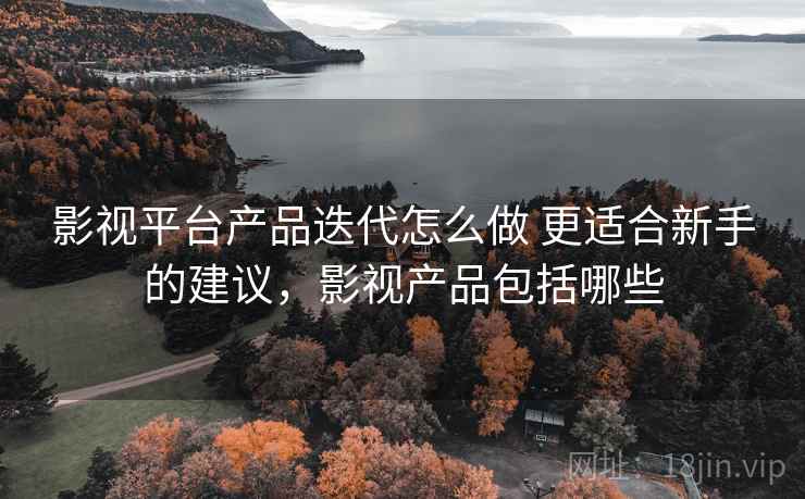 影视平台产品迭代怎么做 更适合新手的建议，影视产品包括哪些