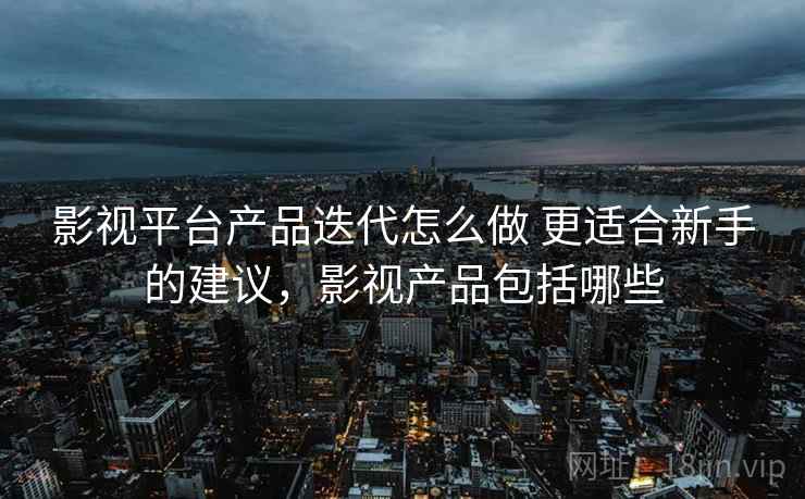 影视平台产品迭代怎么做 更适合新手的建议，影视产品包括哪些