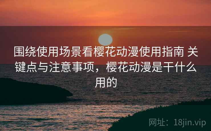 围绕使用场景看樱花动漫使用指南 关键点与注意事项，樱花动漫是干什么用的
