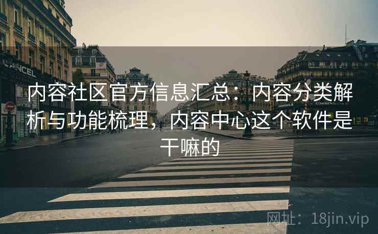 内容社区官方信息汇总：内容分类解析与功能梳理，内容中心这个软件是干嘛的