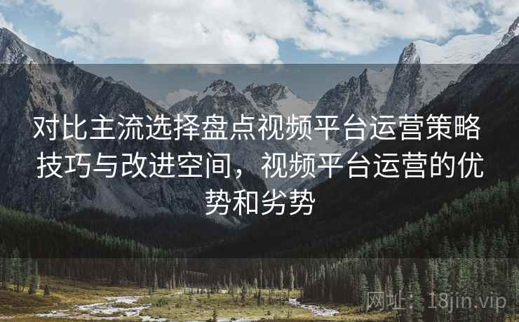 对比主流选择盘点视频平台运营策略 技巧与改进空间，视频平台运营的优势和劣势