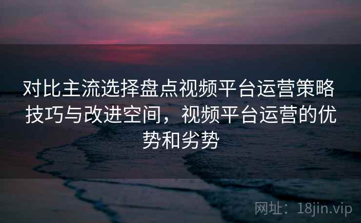 对比主流选择盘点视频平台运营策略 技巧与改进空间，视频平台运营的优势和劣势