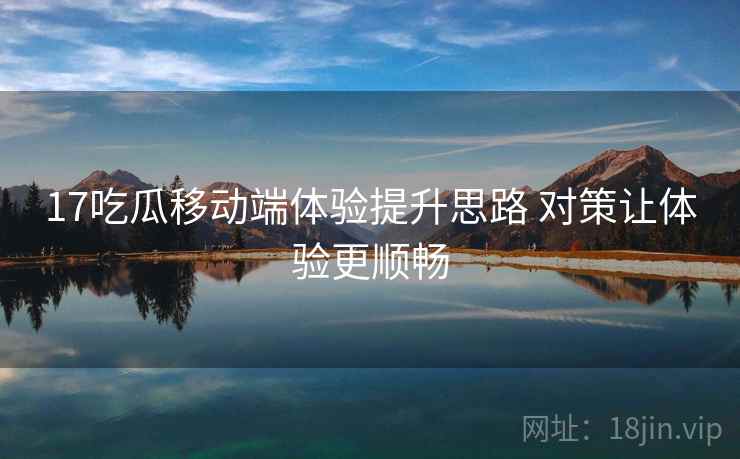 17吃瓜移动端体验提升思路 对策让体验更顺畅