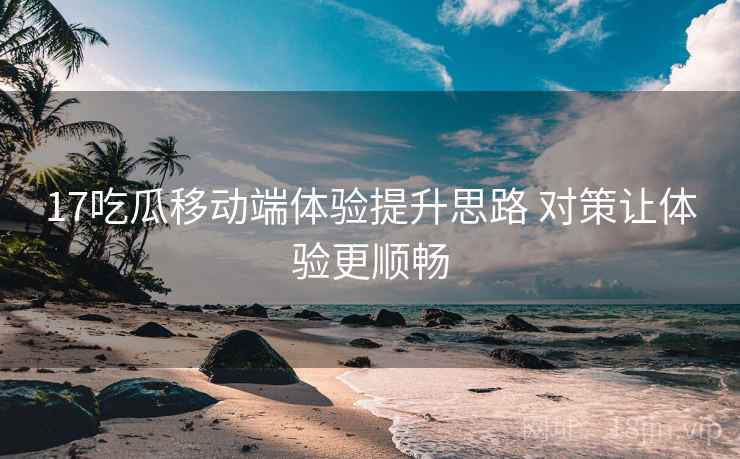 17吃瓜移动端体验提升思路 对策让体验更顺畅
