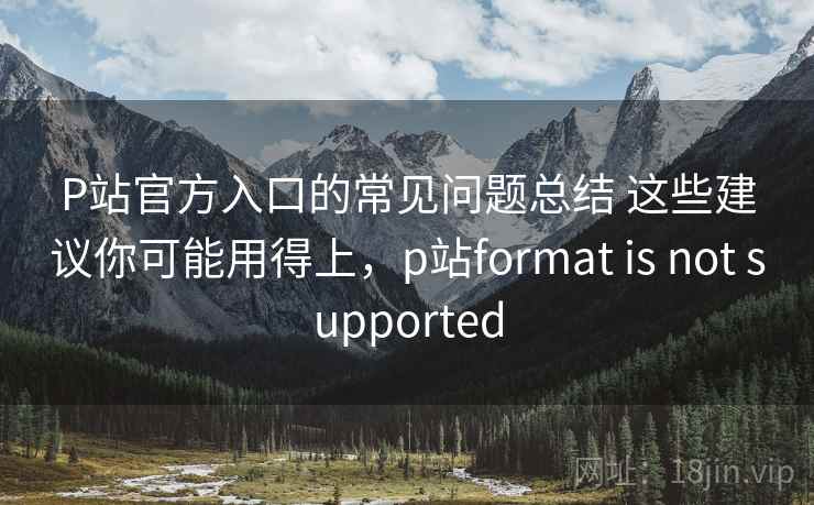 P站官方入口的常见问题总结 这些建议你可能用得上，p站format is not supported