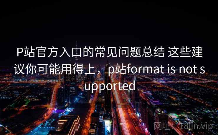 P站官方入口的常见问题总结 这些建议你可能用得上，p站format is not supported