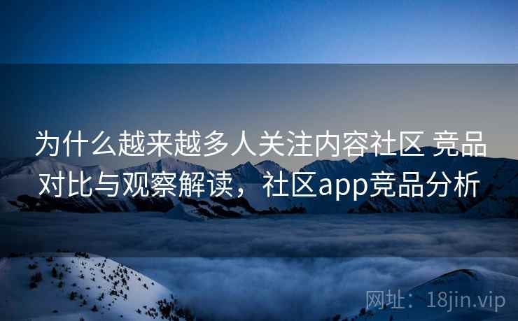 为什么越来越多人关注内容社区 竞品对比与观察解读，社区app竞品分析