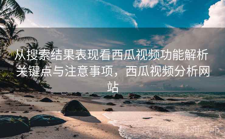 从搜索结果表现看西瓜视频功能解析 关键点与注意事项，西瓜视频分析网站
