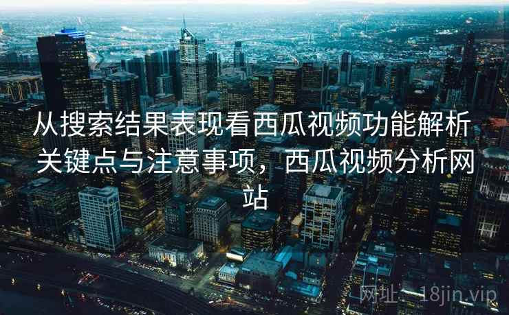 从搜索结果表现看西瓜视频功能解析 关键点与注意事项，西瓜视频分析网站