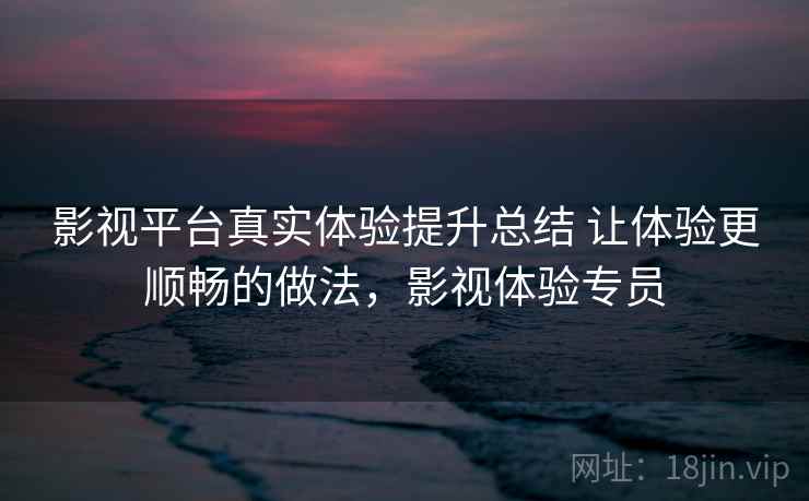 影视平台真实体验提升总结 让体验更顺畅的做法，影视体验专员