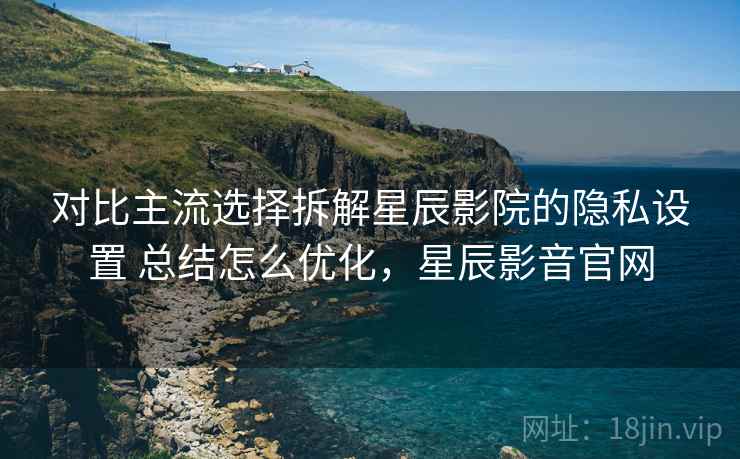 对比主流选择拆解星辰影院的隐私设置 总结怎么优化，星辰影音官网