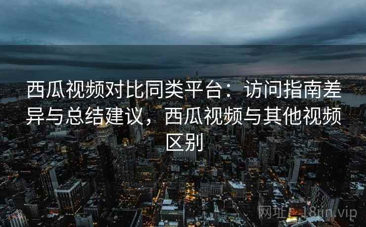 西瓜视频对比同类平台：访问指南差异与总结建议，西瓜视频与其他视频区别