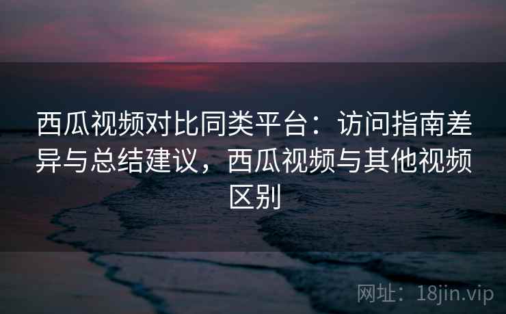 西瓜视频对比同类平台：访问指南差异与总结建议，西瓜视频与其他视频区别