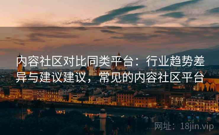 内容社区对比同类平台：行业趋势差异与建议建议，常见的内容社区平台