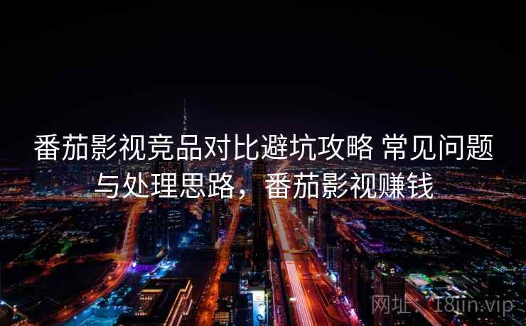 番茄影视竞品对比避坑攻略 常见问题与处理思路，番茄影视赚钱