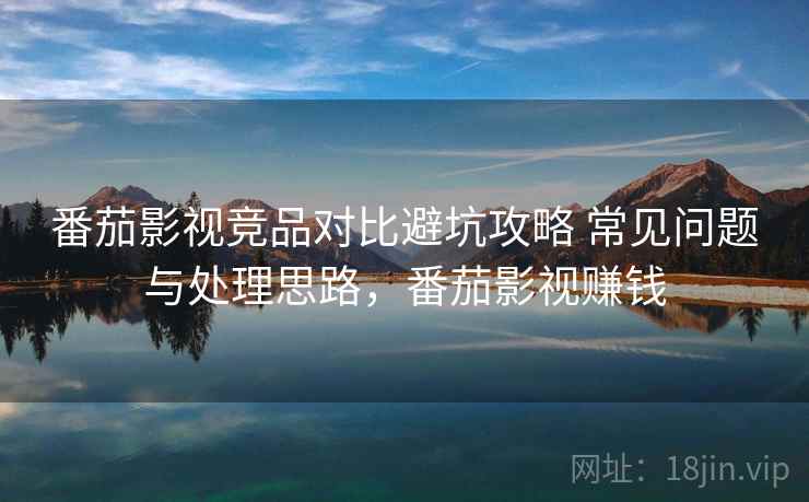 番茄影视竞品对比避坑攻略 常见问题与处理思路，番茄影视赚钱