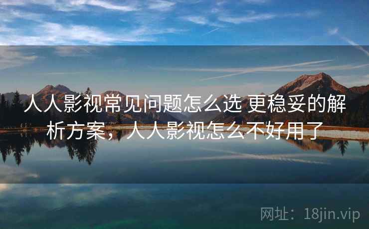 人人影视常见问题怎么选 更稳妥的解析方案，人人影视怎么不好用了