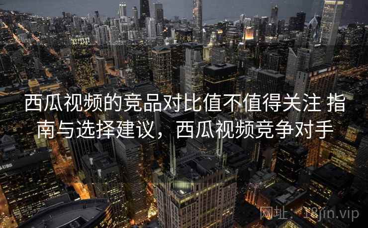 西瓜视频的竞品对比值不值得关注 指南与选择建议,西瓜视频竞争对手 西瓜视频的竞品对比值不值得关注 指南与选择建议,西瓜视频竞争对手