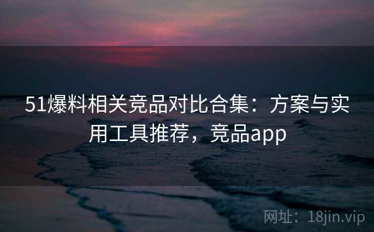 51爆料相关竞品对比合集:方案与实用工具推荐,竞品app 51爆料相关竞品对比合集:方案与实用工具推荐,竞品app