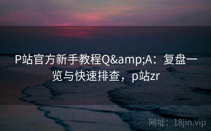P站官方新手教程Q&A:复盘一览与快速排查,p站zr P站官方新手教程Q&A:复盘一览与快速排查,p站zr