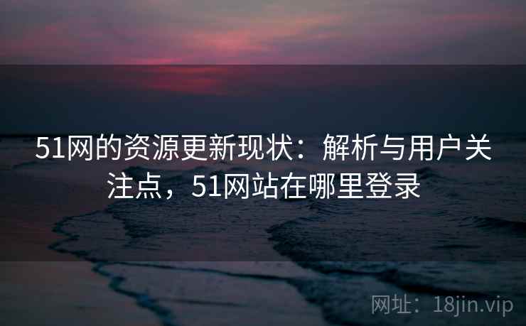 51网的资源更新现状:解析与用户关注点,51网站在哪里登录 51网的资源更新现状:解析与用户关注点,51网站在哪里登录