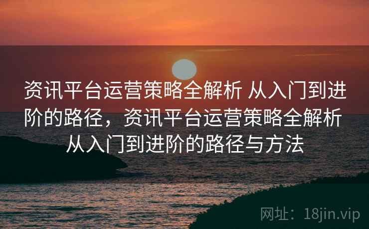 资讯平台运营策略全解析 从入门到进阶的路径,资讯平台运营策略全解析 从入门到进阶的路径与方法 资讯平台运营策略全解析 从入门到进阶的路径,资讯平台运营策略全解析 从入门到进阶的路径与方法