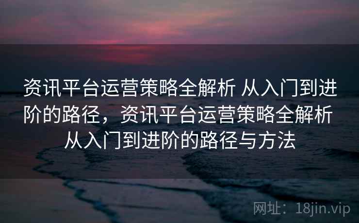 资讯平台运营策略全解析 从入门到进阶的路径,资讯平台运营策略全解析 从入门到进阶的路径与方法 资讯平台运营策略全解析 从入门到进阶的路径,资讯平台运营策略全解析 从入门到进阶的路径与方法