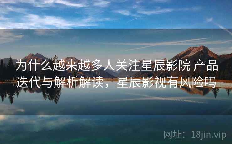 为什么越来越多人关注星辰影院 产品迭代与解析解读,星辰影视有风险吗 为什么越来越多人关注星辰影院 产品迭代与解析解读,星辰影视有风险吗