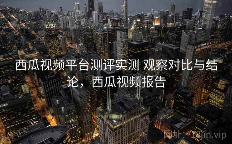 西瓜视频平台测评实测 观察对比与结论，西瓜视频报告