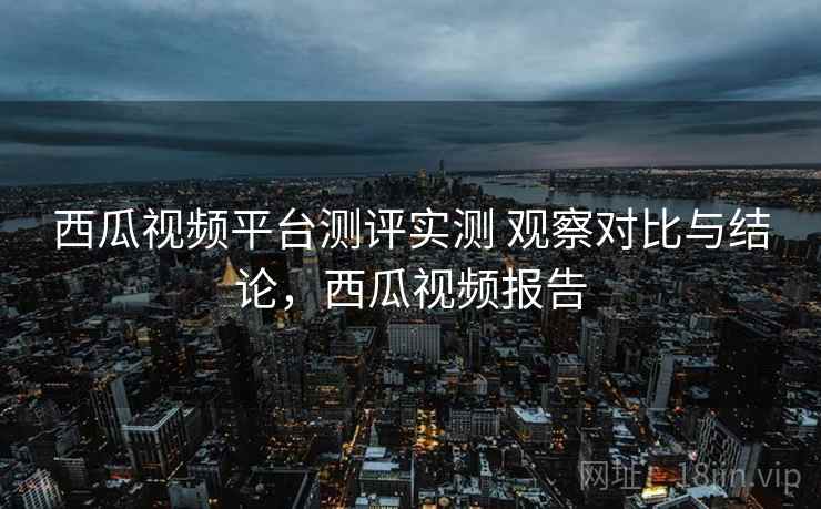 西瓜视频平台测评实测 观察对比与结论，西瓜视频报告
