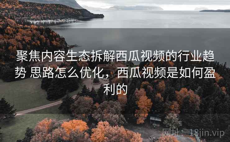 聚焦内容生态拆解西瓜视频的行业趋势 思路怎么优化,西瓜视频是如何盈利的 聚焦内容生态拆解西瓜视频的行业趋势 思路怎么优化,西瓜视频是如何盈利的
