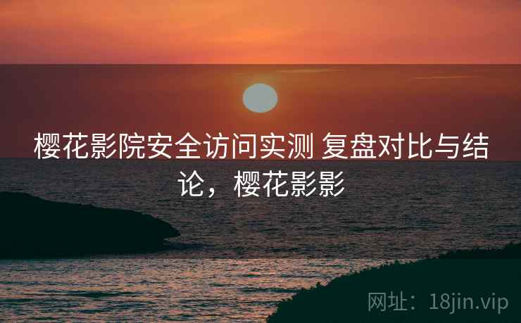 樱花影院安全访问实测 复盘对比与结论，樱花影影