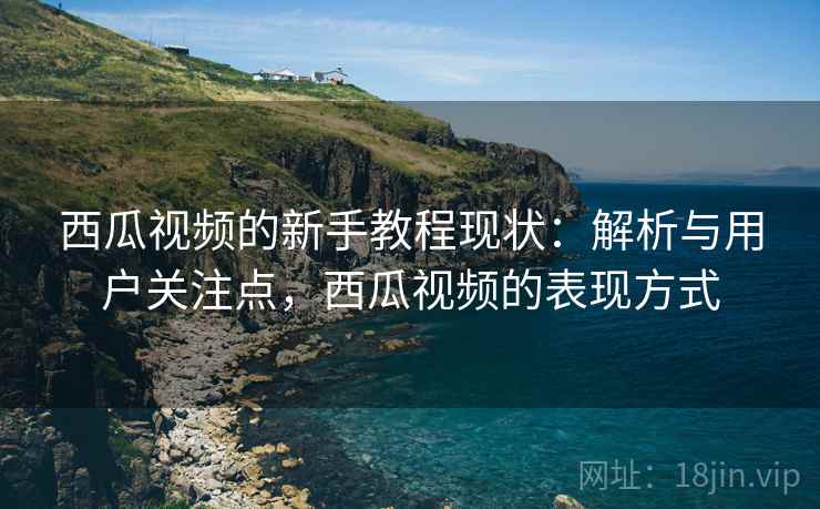 西瓜视频的新手教程现状:解析与用户关注点,西瓜视频的表现方式 西瓜视频的新手教程现状:解析与用户关注点,西瓜视频的表现方式