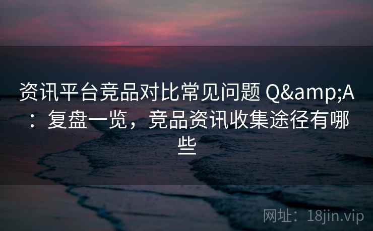 资讯平台竞品对比常见问题 Q&A:复盘一览,竞品资讯收集途径有哪些 资讯平台竞品对比常见问题 Q&A:复盘一览,竞品资讯收集途径有哪些
