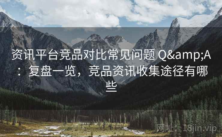 资讯平台竞品对比常见问题 Q&A:复盘一览,竞品资讯收集途径有哪些 资讯平台竞品对比常见问题 Q&A:复盘一览,竞品资讯收集途径有哪些
