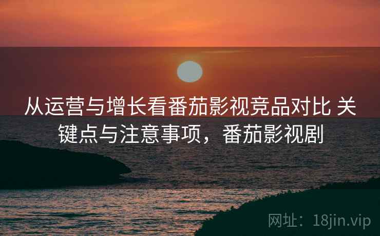 从运营与增长看番茄影视竞品对比 关键点与注意事项，番茄影视剧