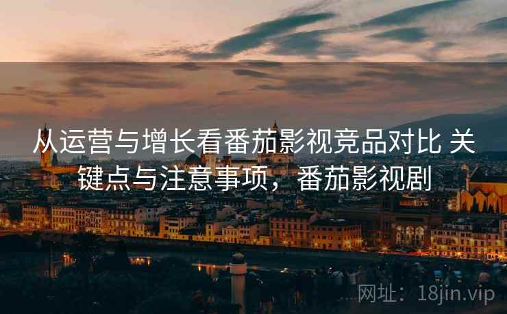 从运营与增长看番茄影视竞品对比 关键点与注意事项，番茄影视剧