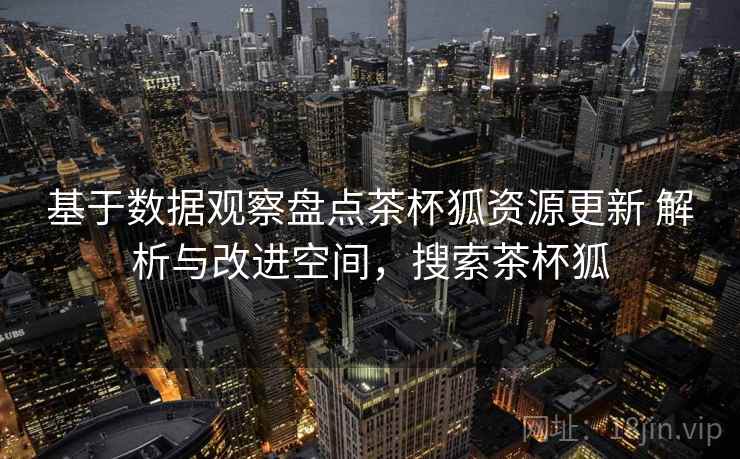基于数据观察盘点茶杯狐资源更新 解析与改进空间,搜索茶杯狐 基于数据观察盘点茶杯狐资源更新 解析与改进空间,搜索茶杯狐