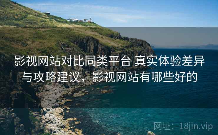 影视网站对比同类平台 真实体验差异与攻略建议，影视网站有哪些好的