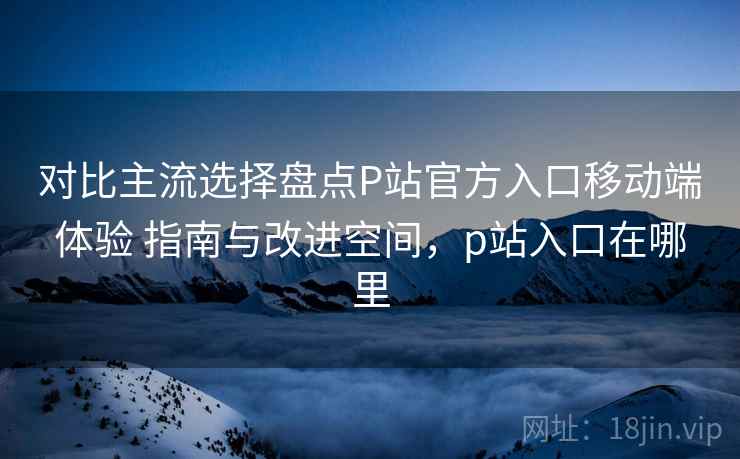 对比主流选择盘点P站官方入口移动端体验 指南与改进空间,p站入口在哪里 对比主流选择盘点P站官方入口移动端体验 指南与改进空间,p站入口在哪里