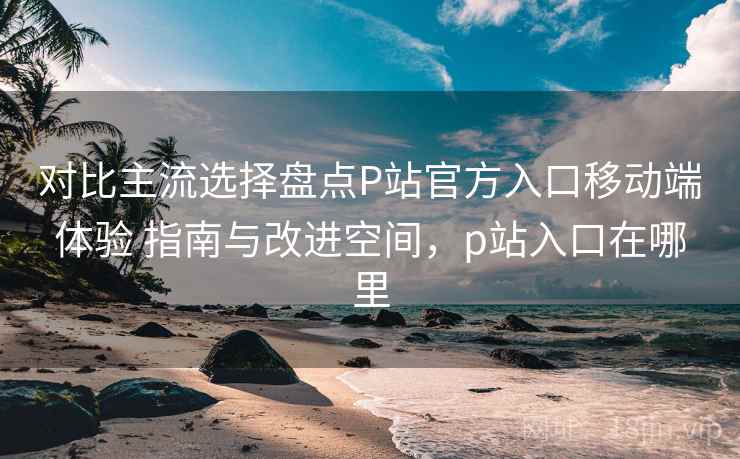 对比主流选择盘点P站官方入口移动端体验 指南与改进空间,p站入口在哪里 对比主流选择盘点P站官方入口移动端体验 指南与改进空间,p站入口在哪里