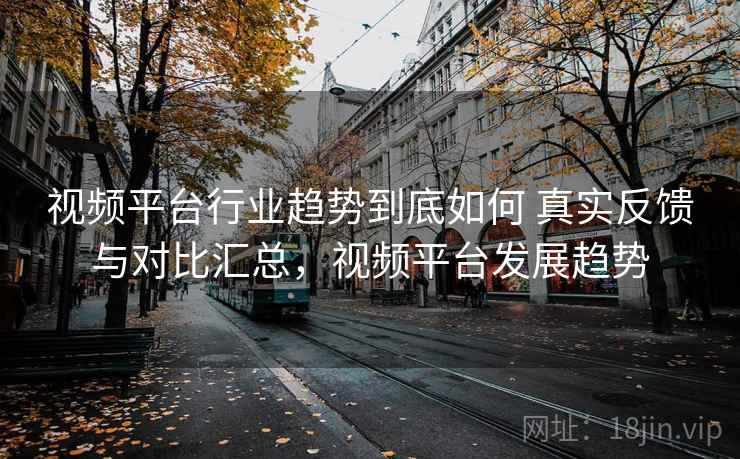 视频平台行业趋势到底如何 真实反馈与对比汇总,视频平台发展趋势 视频平台行业趋势到底如何 真实反馈与对比汇总,视频平台发展趋势