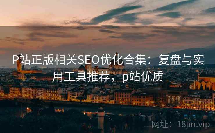 P站正版相关SEO优化合集:复盘与实用工具推荐,p站优质 P站正版相关SEO优化合集:复盘与实用工具推荐,p站优质