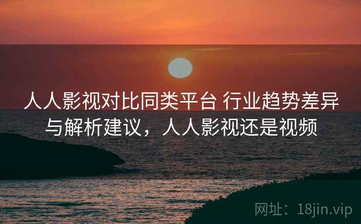 人人影视对比同类平台 行业趋势差异与解析建议，人人影视还是视频