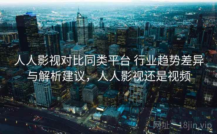 人人影视对比同类平台 行业趋势差异与解析建议，人人影视还是视频